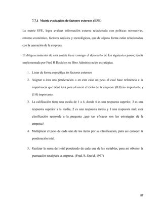 7.7.1 Matriz evaluación de factores externos (EFE)
La matriz EFE, logra evaluar información externa relacionada con políticas normativas,
entorno económico, factores sociales y tecnológicos, que de alguna forma están relacionados
con la operación de la empresa.
El diligenciamiento de esta matriz tiene consigo el desarrollo de los siguientes pasos; teoría
implementada por Fred R David en su libro Administración estratégica.
1. Listar de forma específica los factores externos
2. Asignar a ésta una ponderación o en este caso un peso el cual hace referencia a la
importancia que tiene ésta para alcanzar el éxito de la empresa. (0.0) no importante y
(1.0) importante.
3. La calificación tiene una escala de 1 a 4, donde 4 es una respuesta superior, 3 es una
respuesta superior a la media, 2 es una respuesta media y 1 una respuesta mal; esta
clasificación responde a la pregunta ¿qué tan eficaces son las estrategias de la
empresa?
4. Multiplicar el peso de cada uno de los ítems por su clasificación, para así conocer la
ponderación total.
5. Realizar la suma del total ponderado de cada una de las variables, para así obtener la
puntuación total para la empresa. (Fred, R. David, 1997)

87

 