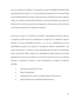 Como se evidencia en la Gráfica N° 15 la gestión de la empresa MARKETHUNTERS LTDA
está ubicada entre los estadios 2 y 3 con una calificación promedio de 41.95, cifra que refleja
una oportunidad importante de mejora en gran parte de los componentes que fueron objeto de
estudio, sin embargo se pueden observar falencias en la toma de decisiones que impactan la
dinámica de la inversión, temas internos de comunicación, cultura, espacios para la innovación
y otros temas que repercuten en la gestión de la empresa.

Es claro que el negocio “se encuentra muy cambiante” según palabras del Gerente, dado que
se encuentra en pleno proceso de transformación en algunas de sus unidades de negocio,
producto de la nueva mentalidad innovadora y a su vez de la identificación de nuevas
oportunidades de negocio que surgen de la necesidad de satisfacer completamente a sus
clientes. Situación que se evidencia en la gran participación que han tenido en el mercado que
inicio a partir del año 2009, en donde vio la oportunidad de realizar convenios con clientes
potenciales que en este caso son empresas a las cuales se les presta los servicios a sus flotas de
vehículos o camionetas de trabajo; lo dicho anteriormente ha arrojado los siguientes
resultados.
a.

Incremento sustancial de las ventas.

b.

Mayor reconocimiento.

c.

Implementación de una nueva unidad de trabajo (Concesionarios)

d.

Mayores ingresos en los empleados (Remuneraciones)

91

 