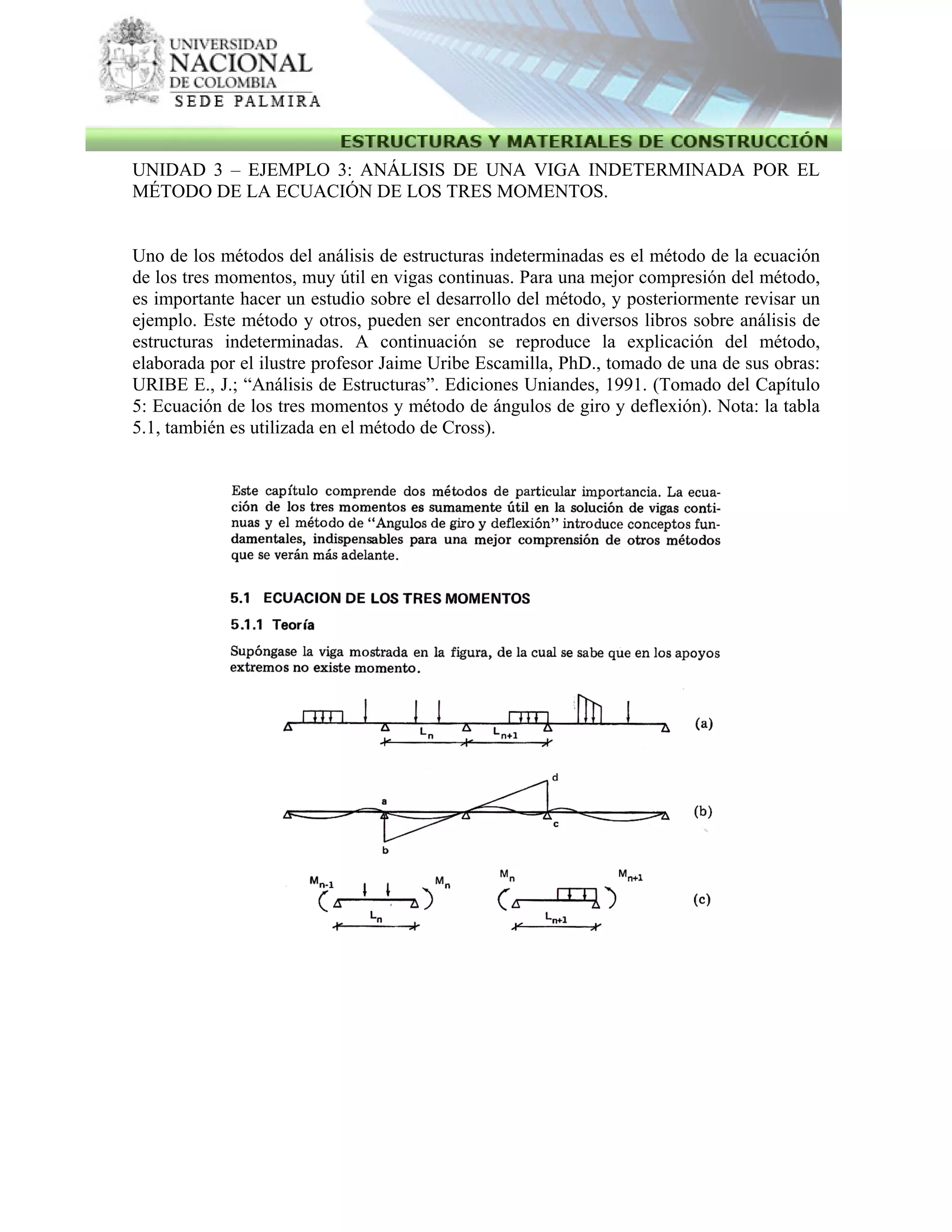 UNIDAD 3 – EJEMPLO 3: ANÁLISIS DE UNA VIGA INDETERMINADA POR EL
MÉTODO DE LA ECUACIÓN DE LOS TRES MOMENTOS.
Uno de los métodos del análisis de estructuras indeterminadas es el método de la ecuación
de los tres momentos, muy útil en vigas continuas. Para una mejor compresión del método,
es importante hacer un estudio sobre el desarrollo del método, y posteriormente revisar un
ejemplo. Este método y otros, pueden ser encontrados en diversos libros sobre análisis de
estructuras indeterminadas. A continuación se reproduce la explicación del método,
elaborada por el ilustre profesor Jaime Uribe Escamilla, PhD., tomado de una de sus obras:
URIBE E., J.; “Análisis de Estructuras”. Ediciones Uniandes, 1991. (Tomado del Capítulo
5: Ecuación de los tres momentos y método de ángulos de giro y deflexión). Nota: la tabla
5.1, también es utilizada en el método de Cross).