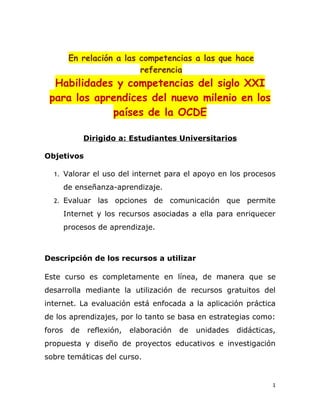 En relación a las competencias a las que hace
                           referencia
  Habilidades y competencias del siglo XXI
 para los aprendices del nuevo milenio en los
             países de la OCDE

              Dirigido a: Estudiantes Universitarios

Objetivos

  1. Valorar el uso del internet para el apoyo en los procesos

        de enseñanza-aprendizaje.
  2. Evaluar     las opciones de comunicación que permite
        Internet y los recursos asociadas a ella para enriquecer
        procesos de aprendizaje.



Descripción de los recursos a utilizar

Este curso es completamente en línea, de manera que se
desarrolla mediante la utilización de recursos gratuitos del
internet. La evaluación está enfocada a la aplicación práctica
de los aprendizajes, por lo tanto se basa en estrategias como:
foros    de   reflexión,   elaboración   de   unidades   didácticas,
propuesta y diseño de proyectos educativos e investigación
sobre temáticas del curso.


                                                                   1
 