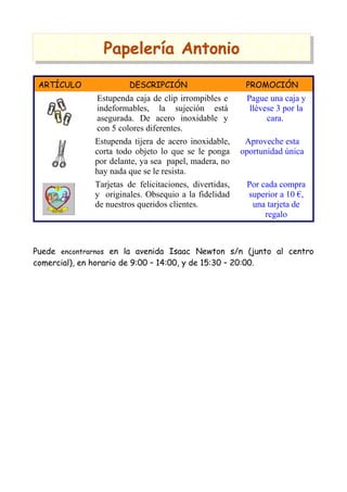 PPaappeelleerrííaa AAnnttoonniioo
ARTÍCULO DESCRIPCIÓN PROMOCIÓN
Estupenda caja de clip irrompibles e
indeformables, la sujeción está
asegurada. De acero inoxidable y
con 5 colores diferentes.
Pague una caja y
llévese 3 por la
cara.
Estupenda tijera de acero inoxidable,
corta todo objeto lo que se le ponga
por delante, ya sea papel, madera, no
hay nada que se le resista.
Aproveche esta
oportunidad única
Tarjetas de felicitaciones, divertidas,
y originales. Obsequio a la fidelidad
de nuestros queridos clientes.
Por cada compra
superior a 10 €,
una tarjeta de
regalo
Puede encontrarnos en la avenida Isaac Newton s/n (junto al centro
comercial), en horario de 9:00 – 14:00, y de 15:30 – 20:00.