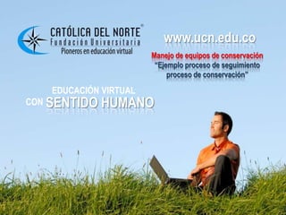 www.ucn.edu.co
                          www.ucn.edu.co
                       Manejo de equipos de conservación
                        “Ejemplo proceso de seguimiento
                            proceso de conservación”

   EDUCACIÓN VIRTUAL
CON SENTIDO   HUMANO
 