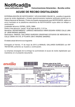 Notificad@swww.notificados.com Comunicaciones fehacientes – Burofax online
ACUSE DE RECIBO DIGITALIZADO
EXTERNALIZACIÓN DE NOTIFICADOS Y APLICACIONES ONLINE SL. acredita el siguiente
acuse de recibo digitalizado y firmado electrónicamente mediante certificado emitido por la
Fábrica Nacional de Moneda y Timbre de España expresamente para NOTIFICADOS, relativo al
envío tramitado en la plataforma electrónica de NOTIFICADOS cuyos datos se reflejan a
continuación:
Localizador del envío: CST803_10578_10804
Fecha y hora del envío: Jueves, 16 de mayo de 2013, 11:21 hs.
Remitente: DEPARTAMENTO JURÍDICO ABOGADOS VIÑAR DOGARA VERDÚ CALLE LIMA
20 28006 MADRID (MADRID)
Destinatario: MANUEL GALLARDO DURESDO GRASPAND ESTUDIOS DE MERCADO SL
CALLE GRAN VÍA 919, 8ª PLANTA 28013 MADRID (MADRID)
El estado actual del envío es el siguiente:
Entregado el Viernes, 17 de mayo de 2013 (a MANUEL GALLARDO DURESDO con NIF
76010010R) conforme se muestra a continuación.
La empresa encargada de la entrega ha suministrado el acuse de recibo digitalizado que
insertamos en el presente documento:
ENTIDAD EXTERNALIZACION DE NOTIFICADOS Y APLICACIONES
ONLINE SL - CIF B85683167 - NOMBRE GOMEZ GUTIERREZ VICTOR
MANUEL - NIF 53045132W
Digitally signed by ENTIDAD EXTERNALIZACION DE NOTIFICADOS Y APLICACIONES ONLINE SL - CIF B85683167 -
NOMBRE GOMEZ GUTIERREZ VICTOR MANUEL - NIF 53045132W
Date: 2013.05.17 11:54:18 +02:00
Reason: 703015083 / ENTIDAD EXTERNALIZACION DE NOTIFICADOS Y APLICACIONES ONLINE SL - CIF B85683167
Location: FNMT Clase 2 CA, FNMT
 