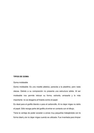 TIPOS DE GOMA
Goma moldeable
Goma moldeable: Es una masilla plástica, parecida a la plastilina, pero nada
oleosa. Debido a su composición no presenta una estructura sólida. Al ser
moldeable nos permite retocar su forma, estirarla, amasarla y lo más
importante: no se desgarra al frotarla contra el papel.
Es ideal para el grafito blando o para el carboncillo. Al no dejar migas no daña
el papel. Sólo recoge parte del grafito al entrar en contacto con el dibujo.
Tiene la ventaja de poder acceder a zonas muy pequeñas trabajándola con la
forma ideal y de no dejar migas cuando es utilizada. Fue inventada para limpiar
 