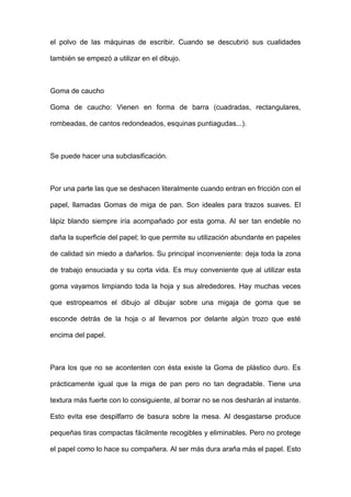 el polvo de las máquinas de escribir. Cuando se descubrió sus cualidades
también se empezó a utilizar en el dibujo.
Goma de caucho
Goma de caucho: Vienen en forma de barra (cuadradas, rectangulares,
rombeadas, de cantos redondeados, esquinas puntiagudas...).
Se puede hacer una subclasificación.
Por una parte las que se deshacen literalmente cuando entran en fricción con el
papel, llamadas Gomas de miga de pan. Son ideales para trazos suaves. El
lápiz blando siempre iría acompañado por esta goma. Al ser tan endeble no
daña la superficie del papel; lo que permite su utilización abundante en papeles
de calidad sin miedo a dañarlos. Su principal inconveniente: deja toda la zona
de trabajo ensuciada y su corta vida. Es muy conveniente que al utilizar esta
goma vayamos limpiando toda la hoja y sus alrededores. Hay muchas veces
que estropeamos el dibujo al dibujar sobre una migaja de goma que se
esconde detrás de la hoja o al llevarnos por delante algún trozo que esté
encima del papel.
Para los que no se acontenten con ésta existe la Goma de plástico duro. Es
prácticamente igual que la miga de pan pero no tan degradable. Tiene una
textura más fuerte con lo consiguiente, al borrar no se nos desharán al instante.
Esto evita ese despilfarro de basura sobre la mesa. Al desgastarse produce
pequeñas tiras compactas fácilmente recogibles y eliminables. Pero no protege
el papel como lo hace su compañera. Al ser más dura araña más el papel. Esto
 