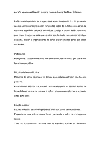 entraña a que una utilización excesiva puede estropear las fibras del papel.
La Goma de borrar tinta es un ejemplo de evolución de este tipo de gomas de
caucho. Entre su materia residen minúsculos trozos de metal que desgarran la
capa más superficial del papel llevándose consigo el dibujo. Están pensadas
para borrar tinta ya que esta no es posible ser eliminada con cualquier otro tipo
de goma. Tienen el inconveniente de dañar gravemente las zonas del papel
que borran.
Portagomas
Portagomas: Especie de lapicero que tiene sustituido su interior por barras de
borrador recargables.
Máquina de borrar eléctrica
Máquinas de borrar eléctricas: En tiendas especializadas ofrecen este tipo de
producto.
Es un artilugio eléctrico que sostiene una barra de goma en rotación. Facilita la
tarea de borrar ya que no requiere el esfuerzo humano de extender la goma de
arriba para abajo.
Líquido corrector
Líquido corrector: Se sirve en pequeños botes con pincel o en rotuladores.
Proporcionan una pintura blanca densa que oculta el color oscuro bajo sus
capas.
Tiene un inconveniente: una vez seca la superficie cubierta es fácilmente
 