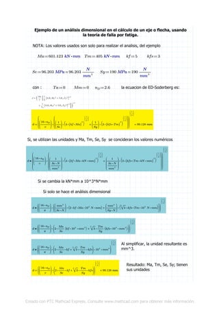 Ejemplo de un análisis dimensional en el cálculo de un eje o flecha, usando
la teoría de falla por fatiga.
NOTA: Los valores usados son solo para realizar el analisis, del ejemplo
≔Ma ⋅601.123 kN mm ≔Tm ⋅405 kN mm ≔kf 5 ≔kfs 3
≔Se =96.203 MPa 96.203 ――
N
mm2
≔Sy =190 MPa 190 ――
N
mm2
con : ≔Ta 0 ≔Mm 0 ≔nD 2.6 la ecuacion de ED-Soderberg es:
≔d =
⎛
⎜
⎜
⎜⎝
⋅
⎛
⎜
⎝
―――
⋅16 nD
π
⎞
⎟
⎠
⎛
⎜
⎜
⎜⎝
+⋅
⎛
⎜
⎝
――
1
Se
⎞
⎟
⎠
⎛
⎝ ⋅4 (( ⋅kf Ma))
2 ⎞
⎠
⎛
⎜
⎝
―
1
2
⎞
⎟
⎠
⋅
⎛
⎜
⎝
――
1
Sy
⎞
⎟
⎠
⎛
⎝ ⋅3 (( ⋅kfs Tm))
2 ⎞
⎠
⎛
⎜
⎝
―
1
2
⎞
⎟
⎠
⎞
⎟
⎟
⎟⎠
⎞
⎟
⎟
⎟⎠
⎛
⎜
⎝
―
1
3
⎞
⎟
⎠
99.128 mm
Si, se utilizan las unidades y Ma, Tm, Se, Sy se concideran los valores numéricos
＝d
⎛
⎜
⎜
⎜
⎜
⎜⎝
⋅
⎛
⎜
⎝
―――
⋅16 nD
π
⎞
⎟
⎠
⎛
⎜
⎜
⎜
⎜
⎜⎝
+⋅
⎛
⎜
⎜
⎜⎝
―――
1
―――
⋅Se N
mm2
⎞
⎟
⎟
⎟⎠
⎛
⎝ ⋅4 (( ⋅⋅⋅kf Ma kN mm))
2 ⎞
⎠
⎛
⎜
⎝
―
1
2
⎞
⎟
⎠
⋅
⎛
⎜
⎜
⎜⎝
―――
1
―――
⋅Se N
mm2
⎞
⎟
⎟
⎟⎠
⎛
⎝ ⋅3 (( ⋅⋅⋅kfs Tm kN mm))
2 ⎞
⎠
⎛
⎜
⎝
―
1
2
⎞
⎟
⎠
⎞
⎟
⎟
⎟
⎟
⎟⎠
⎞
⎟
⎟
⎟
⎟
⎟⎠
⎛
⎜
⎝
―
1
3
⎞
⎟
⎠
Si se cambia la kN*mm a 10^3*N*mm
Si solo se hace el análisis dimensional
＝d
⎛
⎜
⎝
⋅
⎛
⎜
⎝
―――
⋅16 nD
π
⎞
⎟
⎠
⎛
⎜
⎝
+⋅
⎛
⎜
⎝
―――
mm2
⋅Se N
⎞
⎟
⎠
⎛⎝ ⋅⋅⋅⋅2 kf Ma 103
N mm⎞⎠ ⋅
⎛
⎜
⎝
―――
mm2
⋅Sy N
⎞
⎟
⎠
⎛
⎝ ⋅⋅⋅⋅‾‾
2
3 kfs Tm 103
N mm
⎞
⎠
⎞
⎟
⎠
⎞
⎟
⎠
⎛
⎜
⎝
―
1
3
⎞
⎟
⎠
＝d
⎛
⎜
⎝
⋅
⎛
⎜
⎝
―――
⋅16 nD
π
⎞
⎟
⎠
⎛
⎜
⎝
+⋅2 ――
Ma
Se
⎛⎝ ⋅⋅kf 103
mm3 ⎞⎠ ⋅‾‾
2
3 ――
Tm
Sy
⎛⎝ ⋅⋅kfs 103
mm3 ⎞⎠
⎞
⎟
⎠
⎞
⎟
⎠
⎛
⎜
⎝
―
1
3
⎞
⎟
⎠
Al simplificar, la unidad resultante es
mm^3.＝d
⎛
⎜
⎝
⋅⋅⋅
⎛
⎜
⎝
―――
⋅16 nD
π
⎞
⎟
⎠
⎛
⎜
⎝
+⋅⋅2 ――
Ma
Se
kf ⋅⋅‾‾
2
3 ――
Tm
Sy
kfs
⎞
⎟
⎠
103
mm3
⎞
⎟
⎠
⎛
⎜
⎝
―
1
3
⎞
⎟
⎠
Resultado: Ma, Tm, Se, Sy; tienen
sus unidades≔d =
⎛
⎜
⎝
⋅
⎛
⎜
⎝
―――
⋅16 nD
π
⎞
⎟
⎠
⎛
⎜
⎝
+⋅⋅2 ――
Ma
Se
kf ⋅⋅‾‾
2
3 ――
Tm
Sy
kfs
⎞
⎟
⎠
⎞
⎟
⎠
⎛
⎜
⎝
―
1
3
⎞
⎟
⎠
99.128 mm
Creado con PTC Mathcad Express. Consulte www.mathcad.com para obtener más información.
 