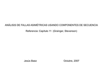 ANÁLISIS DE FALLAS ASIMÉTRICAS USANDO COMPONENTES DE SECUENCIA
Referencia: Capítulo 11 (Grainger, Stevenson)
Jesús Baez Octubre, 2007
 