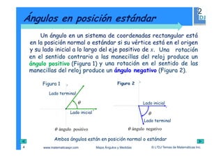 www.matematicaspr.com © L2DJ Temas de Matemáticas Inc.Mapa Ángulos y Medidas
Un ángulo en un sistema de coordenadas rectangular está
en la posición normal o estándar si su vértice está en el origen
y su lado inicial a lo largo del eje positivo de .
Ángulos en posición estándar
4
Una rotación
en el sentido contrario a las manecillas del reloj produce un
ángulo positivo (Figura 1)
Figura 1
x
y
θ
Lado terminal
Lado inicial
positivoánguloθ
x
y
y una rotación en el sentido de las
manecillas del reloj produce un ángulo negativo (Figura 2).
Figura 2
θ
Lado terminal
Lado inicial
negativoánguloθ
Ambos ángulos están en posición normal o estándar
 