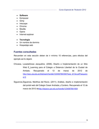 Curso Especial de Titulación 2012


      Software
      Kompozer
      Gimp
      Inkscape
      Chrome
      Mozilla
      Opera
      Internet explorer

      Tecnología
      Un nombre de dominio
      Hospedaje web


Fuentes consultadas
Recuerden en esta sección deben de ir mínimo 10 referencias, para efectos del
ejemplo así lo dejaré.

Chicaiza, LozadaGrace Jacqueline. (2006). Diseño e Implementación de un Sitio
          Web E_Learning para el Colegio a Distancia Libertad de la Ciudad de
          Ambato.        Recuperado    el    12     de    marzo      de     2012     de
          http://repo.uta.edu.ec/bitstream/handle/123456789/359/Tesis_t213si.pdf?sequenc
          e=3

Siguencia,Siguencia, Marithza del Rocío. (2011). Análisis, diseño e implementación
          del portal web del Colegio Cesar Andrade y Cordero. Recuperado el 12 de
          marzo de 2012 dehttp://dspace.ups.edu.ec/handle/123456789/1604




                                                                                         9
 