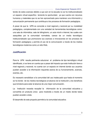 Curso Especial de Titulación 2012
tenido de estos avances debido a que aún en la escuela no se ha institucionalizado
un espacio virtual específico teniendo la oportunidad, ya que cuenta con recursos
humanos y materiales que no se han aprovechado para mantener una información y
comunicación permanente que contribuya a los procesos de formación pedagógica.

A pesar de que la UPN es conocida a nivel regional y nacional por su modalidad
pedagógica, complementada con una variedad de herramientas tecnológicas como:
una sala de informática, sala de bilingüismo, un aula móvil e internet, las cuales son
asequibles por la comunidad normalista, carece de un medio tecnológico
institucionalizado que promocione sus avances e innovaciones en los procesos de
formación pedagógica y permita el uso de la comunicación a través de los medios
tecnológicos modernos como un sitio Web.


Justificación


Para la UPN resulta pertinente solucionar el problema de tipo tecnológico virtual
identificado, si se tiene en cuenta que a pesar del impacto que esta Institución tiene a
nivel regional y nacional, no cuenta con un espacio en internet donde sus usuarios
puedan acceder a la información requerida acerca de su funcionamiento, avances,
eventos, etc.

Es necesario sensibilizar a la comunidad del uso inadecuado que hasta el momento
se ha tenido de los medios tecnológicos al alcance de la Institución y los beneficios
que brindaría para estar al alcance de una mejor comunicación.

La   Institución necesita recopilar la    información de la comunidad educativa y
convertirla en producto único para mostrarla a través de un medio donde todos
puedan acceder a ésta.

El desarrollo de este proyecto permitirá a la comunidad educativa:




                                                                                         3
 