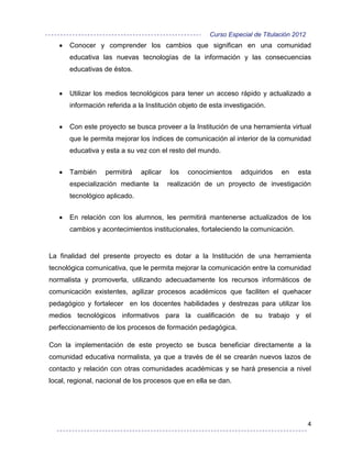 Curso Especial de Titulación 2012
      Conocer y comprender los cambios que significan en una comunidad
      educativa las nuevas tecnologías de la información y las consecuencias
      educativas de éstos.


      Utilizar los medios tecnológicos para tener un acceso rápido y actualizado a
      información referida a la Institución objeto de esta investigación.


      Con este proyecto se busca proveer a la Institución de una herramienta virtual
      que le permita mejorar los índices de comunicación al interior de la comunidad
      educativa y esta a su vez con el resto del mundo.


      También     permitirá   aplicar   los   conocimientos     adquiridos   en    esta
      especialización mediante la       realización de un proyecto de investigación
      tecnológico aplicado.


      En relación con los alumnos, les permitirá mantenerse actualizados de los
      cambios y acontecimientos institucionales, fortaleciendo la comunicación.


La finalidad del presente proyecto es dotar a la Institución de una herramienta
tecnológica comunicativa, que le permita mejorar la comunicación entre la comunidad
normalista y promoverla, utilizando adecuadamente los recursos informáticos de
comunicación existentes, agilizar procesos académicos que faciliten el quehacer
pedagógico y fortalecer en los docentes habilidades y destrezas para utilizar los
medios tecnológicos informativos para la cualificación de su trabajo y el
perfeccionamiento de los procesos de formación pedagógica.

Con la implementación de este proyecto se busca beneficiar directamente a la
comunidad educativa normalista, ya que a través de él se crearán nuevos lazos de
contacto y relación con otras comunidades académicas y se hará presencia a nivel
local, regional, nacional de los procesos que en ella se dan.




                                                                                         4
 