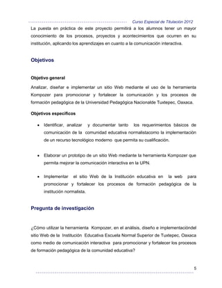 Curso Especial de Titulación 2012
La puesta en práctica de este proyecto permitirá a los alumnos tener un mayor
conocimiento de los procesos, proyectos y acontecimientos que ocurren en su
institución, aplicando los aprendizajes en cuanto a la comunicación interactiva.


Objetivos


Objetivo general

Analizar, diseñar e implementar un sitio Web mediante el uso de la herramienta
Kompozer para promocionar y fortalecer la comunicación y los procesos de
formación pedagógica de la Universidad Pedagógica Nacionalde Tuxtepec, Oaxaca.

Objetivos específicos

      Identificar, analizar     y documentar tanto    los requerimientos básicos de
      comunicación de la comunidad educativa normalistacomo la implementación
      de un recurso tecnológico moderno que permita su cualificación.


      Elaborar un prototipo de un sitio Web mediante la herramienta Kompozer que
      permita mejorar la comunicación interactiva en la UPN.


      Implementar     el sitio Web de la Institución educativa en       la web     para
      promocionar y fortalecer los procesos de formación pedagógica de la
      institución normalista.


Pregunta de investigación


¿Cómo utilizar la herramienta Kompozer, en el análisis, diseño e implementacióndel
sitio Web de la Institución Educativa Escuela Normal Superior de Tuxtepec, Oaxaca
como medio de comunicación interactiva para promocionar y fortalecer los procesos
de formación pedagógica de la comunidad educativa?



                                                                                         5
 