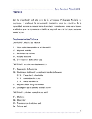 Curso Especial de Titulación 2012
Hipótesis


Con la implantación del sitio web de la Universidad Pedagógica Nacional se
promoverá y fortalecerá la comunicación interactiva entre los miembros de la
comunidad, se crearán nuevos lazos de contacto y relación con otras comunidades
académicas y se hará presencia a nivel local, regional, nacional de los procesos que
en ella se dan.


Fundamentación Teórica
CAPÍTULO 1. Historia del internet

1.1. Hitos en la diseminación de la información
1.2. El primer internet
1.3. Protocolos de internet
1.4. Historia de la web
1.5. Generaciones de los sitios web

CAPÍTULO 2. Arquitectura cliente servidor

2.1. Separación de funciones
2.2. Modelos de distribución en aplicaciones cliente/Servidor
     2.2.1.   Presentación distribuida
     2.2.2.   Aplicación distribuida
     2.2.3.   Datos distribuidos
2.3. Arquitectura de dos y tres niveles
2.4. Descripción de un sistema cliente/Servidor

CAPÍTULO 3. ¿Qué es una aplicación web?

3.1. El cliente
3.2. El servidor
3.3. Transferencia de páginas web
3.4. Entorno web

                                                                                        6
 