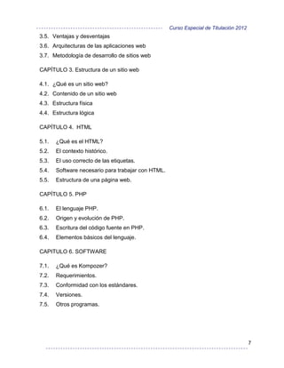 Curso Especial de Titulación 2012
3.5. Ventajas y desventajas
3.6. Arquitecturas de las aplicaciones web
3.7. Metodología de desarrollo de sitios web

CAPÍTULO 3. Estructura de un sitio web

4.1. ¿Qué es un sitio web?
4.2. Contenido de un sitio web
4.3. Estructura física
4.4. Estructura lógica

CAPÍTULO 4. HTML

5.1.   ¿Qué es el HTML?
5.2.   El contexto histórico.
5.3.   El uso correcto de las etiquetas.
5.4.   Software necesario para trabajar con HTML.
5.5.   Estructura de una página web.

CAPÍTULO 5. PHP

6.1.   El lenguaje PHP.
6.2.   Origen y evolución de PHP.
6.3.   Escritura del código fuente en PHP.
6.4.   Elementos básicos del lenguaje.

CAPITULO 6. SOFTWARE

7.1.   ¿Qué es Kompozer?
7.2.   Requerimientos.
7.3.   Conformidad con los estándares.
7.4.   Versiones.
7.5.   Otros programas.




                                                                                        7
 