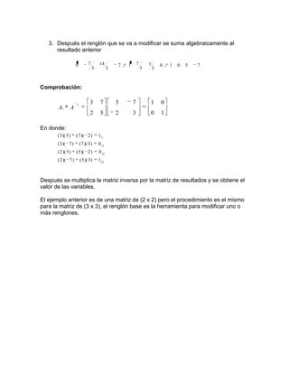 3. Después el renglón que se va a modificar se suma algebraicamente al
      resultado anterior

                    0          7       14         7   1       7       1       0   1   0   5   7
                                   3          3                   3       3



Comprobación:


                    1
                                3       7         5       7           1       0
       A. * A
                                2       5         2       3           0       1

En donde:
       ( 3 )( 5 )   ( 7 )( 2 )         111
       ( 3 )( 7 )       ( 7 )( 3 )     0 12
       ( 2 )( 5 )   ( 5 )( 2 )         0 21
       ( 2 )( 7 )       ( 5 )( 3 )     122



Después se multiplica la matriz inversa por la matriz de resultados y se obtiene el
valor de las variables.

El ejemplo anterior es de una matriz de (2 x 2) pero el procedimiento es el mismo
para la matriz de (3 x 3), el renglón base es la herramienta para modificar uno o
más renglones.
 