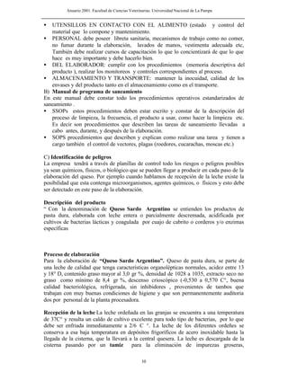 Anuario 2001. Facultad de Ciencias Veterinarias. Universidad Nacional de La Pampa
10
• UTENSILLOS EN CONTACTO CON EL ALIMENTO (estado y control del
material que lo compone y mantenimiento.
• PERSONAL debe poseer libreta sanitaria, mecanismos de trabajo como no comer,
no fumar durante la elaboración, lavados de manos, vestimenta adecuada etc,
También debe realizar cursos de capacitación lo que lo concientizará de que lo que
hace es muy importante y debe hacerlo bien.
• DEL ELABORADOR: cumplir con los procedimientos (memoria descriptiva del
producto ), realizar los monitoreos y controles correspondientes al proceso.
• ALMACENAMIENTO Y TRANSPORTE: mantener la inocuidad, calidad de los
envases y del producto tanto en el almacenamiento como en el transporte.
B) Manual de programa de saneamiento
En este manual debe constar todo los procedimientos operativos estandarizados de
saneamiento .
• SSOPs estos procedimientos deben estar escrito y constar de la descripción del
proceso de limpieza, la frecuencia, el producto a usar, como hacer la limpieza etc.
Es decir son procedimientos que describen las tareas de saneamiento llevadas a
cabo antes, durante, y después de la elaboración.
• SOPS procedimientos que describen y explican como realizar una tarea y tienen a
cargo también el control de vectores, plagas (roedores, cucarachas, moscas etc.)
C) Identificación de peligros
La empresa tendrá a través de planillas de control todo los riesgos o peligros posibles
ya sean químicos, físicos, o biológico que se pueden llegar a producir en cada paso de la
elaboración del queso. Por ejemplo cuando hablamos de recepción de la leche existe la
posibilidad que esta contenga microorganismos, agentes químicos, o físicos y esto debe
ser detectado en este paso de la elaboración.
Descripción del producto
“ Con la denominación de Queso Sardo Argentino se entienden los productos de
pasta dura, elaborada con leche entera o parcialmente descremada, acidificada por
cultivos de bacterias lácticas y coagulada por cuajo de cabrito o corderos y/o enzimas
específicas
Proceso de elaboración
Para la elaboración de “Queso Sardo Argentino”. Queso de pasta dura, se parte de
una leche de calidad que tenga características organolépticas normales, acidez entre 13
y 18° D, contenido graso mayor al 3,0 gr %, densidad de 1028 a 1035, extracto seco no
graso como mínimo de 8,4 gr %, descenso crioscópico (-0,530 a 0,570 C°, buena
calidad bacteriológica, refrigerada, sin inhibidores , provenientes de tambos que
trabajan con muy buenas condiciones de higiene y que son permanentemente auditoria
dos por personal de la planta procesadora.
Recepción de la leche La leche ordeñada en las granjas se encuentra a una temperatura
de 37C° y resulta un caldo de cultivo excelente para todo tipo de bacterias, por lo que
debe ser enfriada inmediatamente a 2/6 C °. La leche de los diferentes ordeñes se
conserva a esa baja temperatura en depósitos frigoríficos de acero inoxidable hasta la
llegada de la cisterna, que la llevará a la central quesera. La leche es descargada de la
cisterna pasando por un tamiz para la eliminación de impurezas groseras,
 