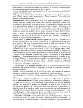 Anuario 2001. Facultad de Ciencias Veterinarias. Universidad Nacional de La Pampa
11
almacenándose en un depósito de espera y volviendo a ser enfriada, si así es necesario
antes de su almacenamiento y de su conversión en queso.
La leche que llega a la planta quesera también se le toma una muestra para realizar las
siguientes determinaciones:
Acidez, presencia de inhibidores, densidad, composición química, (proteínas, materia
grasa, sólidos totales) conteo bacteriológico, células somáticas, que sirven para
controlar los tambos proveedores.
Bactofugación es un tratamiento previo de la leche para eliminar esporas y bacterias.
Algunas bacterias formadoras de esporas, tales como los Clostridium Tyrobutiricum,
son capaces de aguantar las temperaturas usuales de pasterización causando problemas
en la elaboración de quesos, ya que desprenden ácido butírico e hidrógeno en su
metabolismo. Si el ácido butírico da malos olores al queso, la formación de hidrógeno
destruye su estructura. Se podría pensar en subir la temperatura de pasterización y
mantenerla durante más tiempo, pero eso podría perjudicar la calidad final del queso.
Por eso se recurre a este proceso de bactofugación, donde se hace pasar la leche por una
centrífuga de alta velocidad y dado que las esporas del Clostridium tienen mucha
densidad se separan muy bien hasta más del 95%.
Luego se realiza la normatización, que es un proceso que sirve para estandarizar el %
de grasa que se requiere que es como mínimo 3,8 gr % para la elaboración de queso
sardo argentino, si la leche no alcanza este porcentaje se puede agregar crema de leche
hasta alcanzar el porcentaje adecuado de grasa.
Luego se pasteuriza a 75 C ° durante 20 segundos, con este proceso se disminuye la
flora bacteriana luego se baja la temperatura a 30 C° y se le agrega cultivo láctico
(suero), que producen ácido láctico, ayudando a una mejor coagulación de la leche. Este
paso es importante por que impide la proliferación de los gérmenes de la putrefacción
y por otro regula el desuerado espontáneo del coagulo. Paso siguiente se le incorporan
los aditivos ( nitrato de k), estos cumplen la función de disminuir la formación de ojos
en la masa del queso. El (cloruro cálcico) otro aditivo se añade a la leche y baja el PH,
se produce una concentración de iones calcio y mejora y acortar la coagulación
posterior del cuajo, la adición de cloruro cálcico a la leche aumenta la concentración
de iones calcio facilitando la coagulación.
El siguiente paso es el agregado de cuajo que es la etapa fundamental de todo el
proceso por que es cuando la leche se coagula por la adición del cuajo dando lugar a los
productos siguientes:
*cuajada (caseina coagulada por la acción de cuajo) que después de sucesivas
operaciones moldeado, prensado, salado, maduración, se convierte en queso.
*suero ( compuesto por lactosa y sales principalmente) subproducto de la fabricación de
queso.
Una vez que se produjo la coagulación de la leche en la cuba quesera se procede a
realizar el corte de la misma en cubos y luego se realiza el aumento de la temperatura
a 47 o 48 para su cocción y se hace funcionar los revolvedores que realizan despicado
(batido) para aumentar el proceso de desuerado, la cuba es muy flexible en su
funcionamiento. Además este procesos de fabricación del queso es automático. La
agitación y corte de la cuajada se realiza por dos herramientas que están montadas en la
cuba de forma permanente. Estas herramientas combinan la acción de agitación y corte
a sentido de giro, es decir que cuando gira en un sentido se comporta como equipo de
corte de la cuajada y cuando lo hace en el contrario son agitadores.
El desuerado o escurrido es la expulsión del suero, este drenaje se hace a través de
un tamiz que retiene los granos de cuajada, durante el drenaje se mantienen en
funcionamiento el sistema de agitación. El desuerado dará firmeza al coágulo, mediante
 
