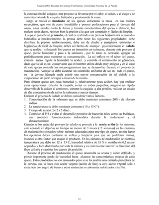Anuario 2001. Facultad de Ciencias Veterinarias. Universidad Nacional de La Pampa
12
la contracción del coágulo, este proceso se favorece por el calor, el ácido, y el cuajo y se
aumenta cortando la cuajada, batiendo y presionando la masa.
Luego se realiza el moldeado de los quesos colocando la masa en sus moldes
respectivos, que son de acero inoxidable y poseen perforaciones para el drenaje del
suero, estos moldes darán la forma y tamaño característico del queso a elaborar, los
moldes serán duros, resisten bien la presión a la que son sometidos y fáciles de limpiar.
Luego se procede al prensado, el cual es realizado con prensas horizontales accionadas
hidráulica o mecánicamente, la prensa debe tener las siguientes propiedades: debe
distribuir la presión uniformemente, debe ser de diseño y materiales resistentes e
higiénicos, de fácil de limpiar, deben ser fáciles de manejar , posteriormente el salado
que se realiza colocando los quesos en inmersión en salmuera, durante este proceso el
queso pierde humedad y pasa a la salmuera , por lo tanto es necesario agregar sal
periódicamente para mantener su concentración. La sal influye en el sabor del queso,
elimina suero, regula la humedad, la acidez y controla el crecimiento de gérmenes,
dado que la sal es un conservante que el hombre utiliza desde muy antiguo y en el caso
de este queso controla los microorganismos que se desarrollan durante el proceso de
maduración. Aunque se debe alcanzar un contenido uniforme de sal en todo el queso,
en la corteza húmeda suele existir una mayor concentración de sal debido a la
evaporación de parte del agua a través de la misma.
Para obtener queso con poca humedad y, relativamente poca acidez, hay que realizar
estas operaciones: calentar la cuajada, cortar en cubos pequeños, asegurar un rápido
desarrollo de la acidez al comienzo, someter la cuajada a alta presión, realizar un salado
de alta concentración de sal en la salmuera y mayor tiempo.
Durante el proceso de salado se deben considerar varios factores.
1. Concentración de la salmuera que se debe mantener constante.(20%) de cloruro
sódico.
2. La temperatura se debe mantener constante (10 a 15 C°).
3. Tiempo de salado (de 2 a 5 días) .
4. Controlar el PH y evitar el desarrollo posterior de bacterias tales como las butíricas,
que producen fermentaciones indeseables durante la maduración y el
almacenamiento
Cuando se los retira del proceso de salado se procede a la maduración de los mismos,
esto consiste en dejarlos un tiempo no menor de 3 meses (12 semanas) en las cámaras
de maduración colocados sobre tarimas adecuadas para este tipo de queso, en este lapso
los operarios deben controlar su volteo y limpieza para que no proliferen mohos,
insectos u otro factor que ataque el producto. En las cámaras de maduración se controla
temperatura que debe ser 12 a 15 C, humedad relativa de 65 % y ventilación 0,5 m por
segundos y bien distribuido por toda la cámara y es conveniente invertir la dirección del
flujo del aire y cambiar los quesos de posición
Durante el proceso de maduración el queso desarrolla su aroma y sabor definido, y
pierde importante grado de humedad hasta alcanzar las características propias de cada
queso. Estos productos no son envasados pero sí se les realiza una cubierta protectora de
la corteza que se hace con aceite vegetal (aceite de lino) u otro aceite vegetal solo o
mezclado con negro de humo u otras sustancias o colorantes autorizados a tal fin.
 