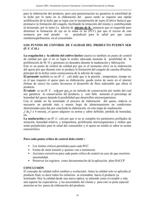 Anuario 2001. Facultad de Ciencias Veterinarias. Universidad Nacional de La Pampa
14
para la elaboración del producto, pero esta pasteurización no garantiza la esterilidad de
la leche por lo tanto en la elaboración del queso sardo se requiere una rápida
acidificación de la leche que se logra con la incorporación de suero (Cultivo láctico) que
promueve la formación del coagulo, facilitando la retracción del mismo y contribuyendo
al desuerado, por lo tanto La adición de nitrato de K sustancia que es requerida para
disminuir la formación de ojo en la masa es un (PCC) por que el exceso de esta
sustancia por mal pesado es perjudicial para la salud por que causa
metahemoglobinemia. en el consumidor.
LOS PUNTOS DE CONTROL DE CALIDAD DEL PRODUCTO PUEDEN SER
(P. C .CAL)
La coagulación y la adición del cultivo láctico (suero) es también un punto de control
de calidad por que si no se logra la acidez adecuada aumenta la posibilidad de la
proliferación de M. O y gérmenes no deseados durante la maduración y fabricación.
Este es un punto de control de calidad por que es el momento clave en la elaboración
del queso por que durante este se produce la formación del coagulo de caseína (Proteína
principal de la leche) como consecuencia de la adición de cuajo.
El prensado también es un (P. C . cal) dado que si la presión , temperatura, tiempo no
es el que requiere el queso para su elaboración, queda restos de suero en el interior
(bolsas de suero) las cuales favorecen el desarrollo de flora indeseable que altera el
producto.
El salado es un (P. C . cal) por que es un método de conservación por medio del cual
nos garantiza la conservación del producto, y este falla aumenta el porcentaje de
humedad del queso dejando la posibilidad que desarrollen microorganismos.
Con el salado no ha terminado el proceso de elaboración del queso, todavía es
necesario un periodo más o menos largo de almacenamiento en condiciones
determinadas para dar por concluida la elaboración, en esta etapa de maduración
( de 3 a 4 meses) , el queso adquiere su aroma y sabor definido, pérdida de humedad,
etc.
La maduración es un (P .C. cal) por que si no se cumplen los parámetros prefijados de
aireación, humedad relativa, y temperatura, proliferarán microorganismos y mohos que
serán perjudiciales para la salud del consumidor y el queso no tendrá ni sabor ni aroma
característico.
Para cada punto critico de control debe existir :
• Los limites críticos permitidos para cada PCC.
• Forma de moni torearlo y quienes van a monitorear.
• Acciones correctivas para cada punto crítico de control en caso de que ocurriera
anormalidad.
• Preservar los registros como documentación de la aplicación plan HACCP
CONCLUSIÓN
El concepto de calidad sufrió cambios y evolucionó. Antes la calidad solo se aplicaba al
producto final, es decir todos los esfuerzos se orientaban hacia el producto ya
terminado. Hoy la calidad desde una nueva óptica, se entiende como el cumplir y más
aún superar las expectativas y las necesidades del cliente y para esto se pone especial
atención en los pasos de elaboración del producto.
 