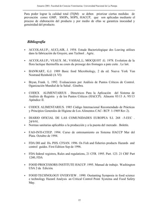 Anuario 2001. Facultad de Ciencias Veterinarias. Universidad Nacional de La Pampa
15
Para poder lograr la calidad total (TQM) se deben priorizar ciertas medidas de
prevención como: GMP, SSOPs, SOPS, HACCP, que son aplicadas mediante el
proceso de elaboración del producto y por medio de ellas se garantiza inocuidad y
genuinidad del producto.
• ACCOLAS.J.P.; AUCLAIR, J. 1954. Estude Bacteriologique des Leaving utilises
dans la fabricación du Gruyere, ann Technol . Agric.
• ACCOLAS.J.P.; VEAUX .M.; VASSAL.L; MOCQUOT .G. 1978. Evolution de la
flora lactique thermofila au cours du pressege des fromages a pate cuite . Le lait.
• BANWART, G.J. 1989 Basic food Microbiology, 2 da ed. Nueva York Van
Nostrand Reinhold (A VI)
• Bryan, Frank. L. 1992. Evaluaciones por Análisis de Puntos Críticos de Control.
Oganización Mundial de la Salud . Ginebra.
• CODEX ALIMENTARIUS . Directrices Para la Aplicación del Sistema de
Análisis de Registra y de los Puntos Críticos (HACCP). Alinorm 93/13 A /95/13
Apéndice II.
• CODEX ALIMENTARIUS. 1985 Código Internacional Recomendado de Prácticas
y Principios Generales de Higiene de Los Alimentos CAC- RCP. 1-1969 Rev 2).
• DIARIO OFICIAL DE LAS COMUNIDADES EUROPEA S.I. 268 –5-EEC .
24/9/91.
• Normas sanitarias aplicables a la producción y a la puesta del mercado . Boletín.
• FAO-INTI-CITEP. 1994. Curso de entrenamiento en Sistema HACCP Mar del
Plata. Octubre de 1994.
• FDA DH and Hs. PHS. CFSAN. 1996. Os Fish and fisheries products Hazards and
control guides. First Edition Sep de 1996.
• FDA federal registres, Rules and regulations, 21 CFR. 1995. Part. 123. 21 CRF Part
1240, FDA
• FOOD PROCESSORS INSTITUTE HACCP. 1995. Manual de trabajo. Washington
USA 2 da Edición.
• FOOD TECHNOLOGY OVERVIEW . 1990. Oustanting Symposia in food science
e technology Hazard Analysis an Critical Control Point Systema and Food Safety
May.
Bibliografía
 