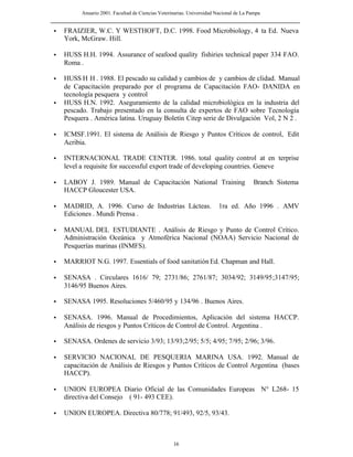 Anuario 2001. Facultad de Ciencias Veterinarias. Universidad Nacional de La Pampa
16
• FRAIZIER, W.C. Y WESTHOFT, D.C. 1998. Food Microbiology, 4 ta Ed. Nueva
York, McGraw. Hill.
• HUSS H.H. 1994. Assurance of seafood quality fishiries technical paper 334 FAO.
Roma .
• HUSS H H . 1988. El pescado su calidad y cambios de y cambios de clidad. Manual
de Capacitación preparado por el programa de Capacitación FAO- DANIDA en
tecnología pesquera y control
• HUSS H.N. 1992. Aseguramiento de la calidad microbiológica en la industria del
pescado. Trabajo presentado en la consulta de expertos de FAO sobre Tecnología
Pesquera . América latina. Uruguay Boletín Citep serie de Divulgación Vol, 2 N 2 .
• ICMSF.1991. El sistema de Análisis de Riesgo y Puntos Críticos de control, Edit
Acribia.
• INTERNACIONAL TRADE CENTER. 1986. total quality control at en terprise
level a requisite for successful export trade of developing countries. Geneve
• LABOY J. 1989. Manual de Capacitación National Training Branch Sistema
HACCP Gloucester USA.
• MADRID, A. 1996. Curso de Industrias Lácteas. 1ra ed. Año 1996 . AMV
Ediciones . Mundi Prensa .
• MANUAL DEL ESTUDIANTE . Análisis de Riesgo y Punto de Control Crítico.
Administración Oceánica y Atmoférica Nacional (NOAA) Servicio Nacional de
Pesquerías marinas (INMFS).
• MARRIOT N.G. 1997. Essentials of food sanitatión Ed. Chapman and Hall.
• SENASA . Circulares 1616/ 79; 2731/86; 2761/87; 3034/92; 3149/95;3147/95;
3146/95 Buenos Aires.
• SENASA 1995. Resoluciones 5/460/95 y 134/96 . Buenos Aires.
• SENASA. 1996. Manual de Procedimientos, Aplicación del sistema HACCP.
Análisis de riesgos y Puntos Críticos de Control de Control. Argentina .
• SENASA. Ordenes de servicio 3/93; 13/93;2/95; 5/5; 4/95; 7/95; 2/96; 3/96.
• SERVICIO NACIONAL DE PESQUERIA MARINA USA. 1992. Manual de
capacitación de Análisis de Riesgos y Puntos Críticos de Control Argentina (bases
HACCP).
• UNION EUROPEA Diario Oficial de las Comunidades Europeas N° L268- 15
directiva del Consejo ( 91- 493 CEE).
• UNION EUROPEA. Directiva 80/778; 91/493, 92/5, 93/43.
 