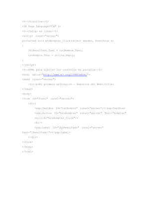 <%--Directiva--%>
<%@ Page Language="C#" %>
<%--Codigo en linea--%>
<script runat="server">
protected void btnAceptar_Click(object sender, EventArgs e)
{
lblResultado.Text = txtNombre.Text;
txtNombre.Text = string.Empty;
}
</script>
<%--HTML para dibujar los controles en pantalla--%>
<html xmlns="http://www.w3.org/1999/xhtml">
<head runat="server">
<title>Mi primera aplicacion - Maestros del Web</title>
</head>
<body>
<form id="form1" runat="server">
<div>
<asp:TextBox ID="txtNombre" runat="server"></asp:TextBox>
<asp:Button ID="btnAceptar" runat="server" Text="Aceptar"
onclick="btnAceptar_Click"/>
<br/>
<asp:Label ID="lblResultado" runat="server"
Text="[Resultado]"></asp:Label>
</div>
</form>
</body>
</html>
 
