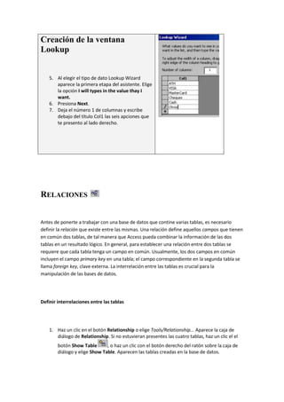 Creación de la ventana
Lookup


    5. Al elegir el tipo de dato Lookup Wizard
       aparece la primera etapa del asistente. Elige
       la opción I will types in the value thay I
       want.
    6. Presiona Next.
    7. Deja el número 1 de columnas y escribe
       debajo del título Col1 las seis apciones que
       te presento al lado derecho.




RELACIONES


Antes de ponerte a trabajar con una base de datos que contine varias tablas, es necesario
definir la relación que existe entre las mismas. Una relación define aquellos campos que tienen
en común dos tablas, de tal manera que Access pueda combinar la información de las dos
tablas en un resultado lógico. En general, para establecer una relación entre dos tablas se
requiere que cada tabla tenga un campo en común. Usualmente, los dos campos en común
incluyen el campo primary key en una tabla; el campo correspondiente en la segunda tabla se
llama foreign key, clave externa. La interrelación entre las tablas es crucial para la
manipulación de las bases de datos.




Definir interrelaciones entre las tablas




    1. Haz un clic en el botón Relationship o elige Tools/Relationship... Aparece la caja de
       diálogo de Relationship. Si no estuvieran presentes las cuatro tablas, haz un clic el el
        botón Show Table       , o haz un clic con el botón derecho del ratón sobre la caja de
        diálogo y elige Show Table. Aparecen las tablas creadas en la base de datos.
 