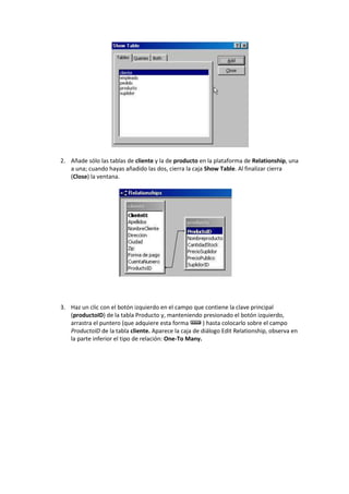 2. Añade sólo las tablas de cliente y la de producto en la plataforma de Relationship, una
   a una; cuando hayas añadido las dos, cierra la caja Show Table. Al finalizar cierra
   (Close) la ventana.




3. Haz un clic con el botón izquierdo en el campo que contiene la clave principal
   (productoID) de la tabla Producto y, manteniendo presionado el botón izquierdo,
   arrastra el puntero (que adquiere esta forma        ) hasta colocarlo sobre el campo
   ProductoID de la tabla cliente. Aparece la caja de diálogo Edit Relationship, observa en
   la parte inferior el tipo de relación: One-To Many.
 
