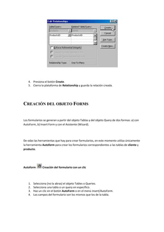 4. Presiona el botón Create.
    5. Cierra la plataforma de Relationship y guarda la relación creada.




CREACIÓN DEL OBJETO FORMS


Los formularios se generan a partir del objeto Tablas y del objeto Query de dos formas: a) con
AutoForm, b) Insert Form y con el Asistente (Wizard).




De odas las herramientas que hay para crear formularios, en este momento utiliza únicamente
la herramienta Autoform para crear los formularios correspondientes a las tablas de cliente y
producto.




Autoform        Creación del formulario con un clic




    1.   Selecciona (no la abras) el objeto Tables o Queries.
    2.   Selecciona una tabla o un query en específico.
    3.   Haz un clic en el botón AutoForm o en el menú Insert/AutoForm.
    4.   Los campos del formulario son los mismos que los de la tabla.
 