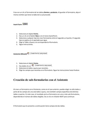 Crea con un clic el formulario de las tablas clientes y producto. Al guardar el formulario, deja el
mismo nombre que tiene la tabla de la cual procede.




Insert Form




    1. Selecciona el objeto Forms..
    2. Haz un clic en el botón New o en el menú Insert/Form.
    3. Selecciona cualquier tipo de crear formularios entre el segundo y el quinto. El segundo
       tipo se explica en el apartado que sigue.
    4. Elige la Tabla o Query a la corresponderá el formulario.
    5. Sigue instrucciones.




Asistente (Wizard)




    1. Selecciona el objeto Forms.
    2. Haz doble clic en                             .
    3. Selecciona la tabla o query que necesites.
    4. Elige los campos que necesitas en el formulario. Sigue las instrucciones hasta finalizar.




Creación de sub-formularios con el Asistente


Al crear un formulario con el Asistente, como en el caso anterior, puedes elegir no sólo todos o
parte de los campos de una sola tabla o query, sino también campos específicos de distintas
tablas o queries. En este caso, el resultado será un formulario con uno o más sub-formularios,
dependiendo el número de tablas elegidas. Da un clic en el botón NEXT para continuar.




El formulario que te presento a continuación tiene campos de dos tablas.
 