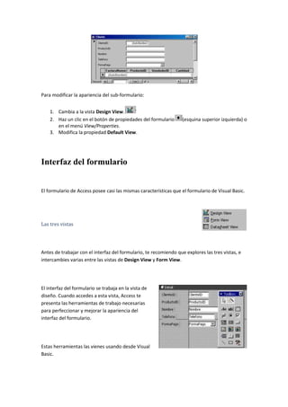 Para modificar la apariencia del sub-formulario:


    1. Cambia a la vista Design View.
    2. Haz un clic en el botón de propiedades del formulario       (esquina superior izquierda) o
       en el menú View/Properties.
    3. Modifica la propiedad Default View.




Interfaz del formulario


El formulario de Access posee casi las mismas características que el formulario de Visual Basic.




Las tres vistas




Antes de trabajar con el interfaz del formulario, te recomiendo que explores las tres vistas, e
intercambies varias entre las vistas de Design View y Form View.




El interfaz del formulario se trabaja en la vista de
diseño. Cuando accedes a esta vista, Access te
presenta las herramientas de trabajo necesarias
para perfeccionar y mejorar la apariencia del
interfaz del formulario.




Estas herramientas las vienes usando desde Visual
Basic.
 