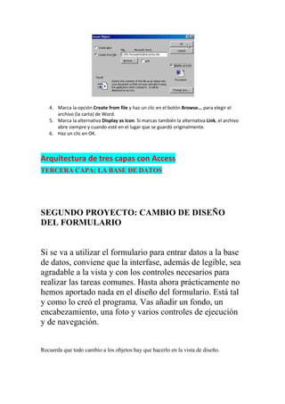 4. Marca la opción Create from file y haz un clic en el botón Browse... para elegir el
      archivo (la carta) de Word.
   5. Marca la alternativa Display as Icon. Si marcas también la alternativa Link, el archivo
      abre siempre y cuando esté en el lugar que se guardó originalmente.
   6. Haz un clic en OK.



Arquitectura de tres capas con Access
TERCERA CAPA: LA BASE DE DATOS




SEGUNDO PROYECTO: CAMBIO DE DISEÑO
DEL FORMULARIO


Si se va a utilizar el formulario para entrar datos a la base
de datos, conviene que la interfase, además de legible, sea
agradable a la vista y con los controles necesarios para
realizar las tareas comunes. Hasta ahora prácticamente no
hemos aportado nada en el diseño del formulario. Está tal
y como lo creó el programa. Vas añadir un fondo, un
encabezamiento, una foto y varios controles de ejecución
y de navegación.


Recuerda que todo cambio a los objetos hay que hacerlo en la vista de diseño.
 