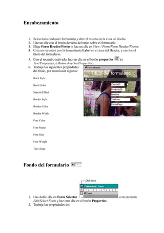 Encabezamiento


  1.   Selecciona cualquier formulario y abre el mismo en la vista de diseño.
  2.   Haz un clic con el botón derecho del ratón sobre el formulario.
  3.   Elige Form Header/Footer o haz un clic en View / Form/Form Header/Footer.
  4.   Crea un recuadro con la herramienta Label en el área del Header, y escribe el
       título del formulario.
  5. Con el recuadro activado, haz un clic en el botón properties     (o
     Vew/Properties, o Botøn derecho/Properties).
  6. Trabaja las siguientes propiedades
     del título, por mencionar algunas:

       Back Style

       Back Color

       Special Effect

       Border Style

       Border Color

       Border Width

       Fore Color

       Font Name

       Font Size

       Font Weight

       Text Align




Fondo del formulario




  1. Haz doble clic en Form Selector                                 o en en menú
     Edit/Select Form y haz otro clic en el botón Properties.
  2. Trabaja las propiedades de:
 