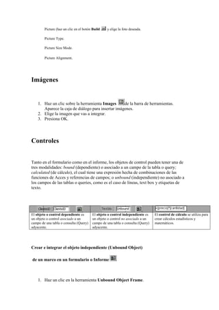 Picture (haz un clic en el botón Build   y elige la foto deseada.

        Picture Type.

        Picture Size Mode.

        Picture Alignment.




Imágenes


    1. Haz un clic sobre la herramienta Images      de la barra de herramientas.
       Aparece la caja de diálogo para insertar imágenes.
    2. Elige la imagen que vas a integrar.
    3. Presiona OK.




Controles


Tanto en el formulario como en el informe, los objetos de control pueden tener una de
tres modalidades: bound (dependiente) o asociado a un campo de la tabla o query;
calculated (de cálculo), el cual tiene una expresión hecha de combinaciones de las
funciones de Acces y referencias de campos; o unbound (independiente) no asociado a
los campos de las tablas o queries, como es el caso de líneas, text box y etiquetas de
texto.




El objeto o control dependiente es      El objeto o control independiente es    El control de cálculo se utiliza para
un objeto o control asociado a un       un objeto o control no asociado a un    crear cálculos estadísticos y
campo de una tabla o consulta (Query)   campo de una tabla o consulta (Query)   matemáticos.
adyacente.                              adyacente.




Crear e integrar el objeto independiente (Unbound Object)

de un marco en un formulario o Informe



    1. Haz un clic en la herramienta Unbound Object Frame.
 