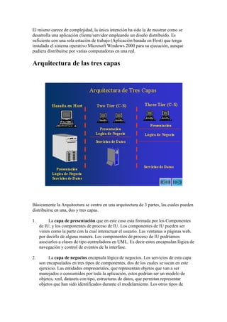 El mismo carece de complejidad, la única intención ha sido la de mostrar como se
desarrolla una aplicación cliente/servidor empleando un diseño distribuido. Es
suficiente con una sola estación de trabajo (Aplicación basada en Host) que tenga
instalado el sistema operativo Microsoft Windows 2000 para su ejecución, aunque
pudiera distribuirse por varias computadoras en una red.

Arquitectura de las tres capas




Básicamente la Arquitectura se centra en una arquitectura de 3 partes, las cuales pueden
distribuirse en una, dos y tres capas.

1.        La capa de presentación que en este caso esta formada por los Componentes
     de IU, y los componentes de proceso de IU. Los componentes de IU pueden ser
     vistos como la parte con la cual interactuar el usuario. Las ventanas o páginas web,
     por decirlo de alguna manera. Los componentes de proceso de IU podríamos
     asociarlos a clases de tipo controladora en UML. Es decir estos encapsulan lógica de
     navegación y control de eventos de la interfase.

2.        La capa de negocios encapsula lógica de negocios. Los servicios de esta capa
     son encapsulados en tres tipos de componentes, dos de los cuales se tocan en este
     ejercicio. Las entidades empresariales, que representan objetos que van a ser
     manejados o consumidos por toda la aplicación, estos podrían ser un modelo de
     objetos, xml, datasets con tipo, estructuras de datos, que permitan representar
     objetos que han sido identificados durante el modelamiento. Los otros tipos de
 