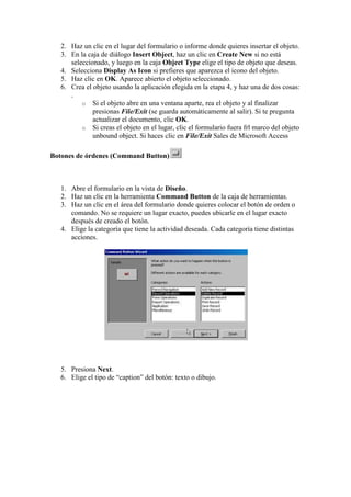 2. Haz un clic en el lugar del formulario o informe donde quieres insertar el objeto.
   3. En la caja de diálogo Insert Object, haz un clic en Create New si no está
      seleccionado, y luego en la caja Object Type elige el tipo de objeto que deseas.
   4. Selecciona Display As Icon si prefieres que aparezca el icono del objeto.
   5. Haz clic en OK. Aparece abierto el objeto seleccionado.
   6. Crea el objeto usando la aplicación elegida en la etapa 4, y haz una de dos cosas:
      .
          o Si el objeto abre en una ventana aparte, rea el objeto y al finalizar
              presionas File/Exit (se guarda automáticamente al salir). Si te pregunta
              actualizar el documento, clic OK.
          o Si creas el objeto en el lugar, clic el formulario fuera frl marco del objeto
              unbound object. Si haces clic en File/Exit Sales de Microsoft Access

Botones de órdenes (Command Button)



   1. Abre el formulario en la vista de Diseño.
   2. Haz un clic en la herramienta Command Button de la caja de herramientas.
   3. Haz un clic en el área del formulario donde quieres colocar el botón de orden o
      comando. No se requiere un lugar exacto, puedes ubicarle en el lugar exacto
      después de creado el botón.
   4. Elige la categoría que tiene la actividad deseada. Cada categoría tiene distintas
      acciones.




   5. Presiona Next.
   6. Elige el tipo de “caption” del botón: texto o dibujo.
 