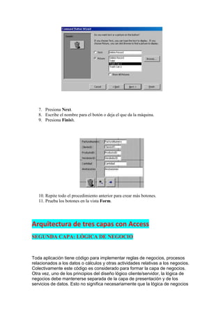 7. Presiona Next.
   8. Escribe el nombre para el botón o deja el que da la máquina.
   9. Presiona Finish.




   10. Repite todo el procedimiento anterior para crear más botones.
   11. Prueba los botones en la vista Form.




Arquitectura de tres capas con Access
SEGUNDA CAPA: LÓGICA DE NEGOCIO


Toda aplicación tiene código para implementar reglas de negocios, procesos
relacionados a los datos o cálculos y otras actividades relativas a los negocios.
Colectivamente este código es considerado para formar la capa de negocios.
Otra vez, uno de los principios del diseño lógico cliente/servidor, la lógica de
negocios debe mantenerse separada de la capa de presentación y de los
servicios de datos. Esto no significa necesariamente que la lógica de negocios
 