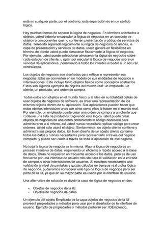 está en cualquier parte, por el contrario, esta separación es en un sentido
lógico.

Hay muchas formas de separar la lógica de negocios. En términos orientados a
objetos, usted debería encapsular la lógica de negocios en un conjunto de
objetos o componentes que no contienen presentación o código de servicios de
datos. Teniendo separada lógicamente su lógica de negocios de ambas, la
capa de presentación y servicios de datos, usted ganará en flexibilidad en
término de donde usted puede almacenar físicamente la lógica de negocios.
Por ejemplo, usted puede seleccionar almacenar la lógica de negocios sobre
cada estación de cliente, u optar por ejecutar la lógica de negocios sobre un
servidor de aplicaciones, permitiendo a todos los clientes acceder a un recurso
centralizado.

Los objetos de negocios son diseñados para reflejar o representar sus
negocios. Ellos se convierten en un modelo de sus entidades de negocios e
interrelaciones. Esto incluye tanto objetos físicos como conceptos abstractos.
Estos son algunos ejemplos de objetos del mundo real: un empleado, un
cliente, un producto, una orden de compra.

Todos estos son objetos en el mundo físico, y la idea en su totalidad detrás de
usar objetos de negocios de software, es crear una representación de los
mismos objetos dentro de su aplicación. Sus aplicaciones pueden hacer que
estos objetos interactúen unos con otros como ellos lo hacen en el mundo real.
Por ejemplo, un empleado puede crear una orden de compra a un cliente que
contiene una lista de productos. Siguiendo esta lógica usted puede crear
objetos de negocios de una orden conteniendo el código necesario para
administrarse a si mismo, así usted nunca necesitará replicar código para crear
ordenes, usted solo usará el objeto. Similarmente, un objeto cliente contiene y
administra sus propios datos. Un buen diseño de un objeto cliente contiene
todos los datos y rutinas necesitadas para representarlo a través del negocio
completo, y puede ser usado a través de toda la aplicación de ese negocio.

No toda la lógica de negocio es la misma. Alguna lógica de negocio es un
proceso intensivo de datos, requiriendo un eficiente y rápido acceso a la base
de datos. Otras no requieren un frecuente acceso a los datos, pero es de uso
frecuente por una interfase de usuario robusta para la validación en la entrada
de campos u otras interacciones de usuarios. Si nosotros necesitamos una
validación al nivel de pantallas y quizás cálculos en tiempos real u otra lógica
de negocios, pudiéramos considerar este tipo de lógica de negocios para ser
parte de la IU, ya que en su mayor parte es usada por la interfase de usuario.

Una alternativa de solución es dividir la capa de lógica de negocios en dos:

      Objetos de negocios de la IU.
      Objetos de negocios de datos.

Un ejemplo del objeto Empleado de la capa objetos de negocios de la IU
proveerá propiedades y métodos para usar por el diseñador de la interfase de
usuario. Ejemplo de propiedades y métodos pudieran ser: IDEmpleado,
 