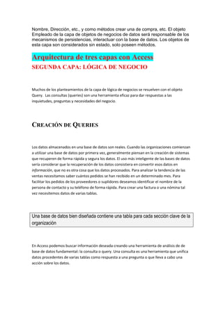 Nombre, Dirección, etc., y como métodos crear una de compra, etc. El objeto
Empleado de la capa de objetos de negocios de datos será responsable de los
mecanismos de persistencias, interactuar con la base de datos. Los objetos de
esta capa son considerados sin estado, solo poseen métodos.

Arquitectura de tres capas con Access
SEGUNDA CAPA: LÓGICA DE NEGOCIO


Muchos de los planteamientos de la capa de lógica de negocios se resuelven con el objeto
Query. Las consultas (queries) son una herramienta eficaz para dar respuestas a las
inquietudes, preguntas y necesidades del negocio.




CREACIÓN DE QUERIES


Los datos almacenados en una base de datos son reales. Cuando las organizaciones comienzan
a utilizar una base de datos por primera vez, generalmente piensan en la creación de sistemas
que recuperen de forma rápida y segura los datos. El uso más inteligente de las bases de datos
sería considerar que la recuperación de los datos consistiera en convertir esos datos en
información, que no es otra cosa que los datos procesados. Para analizar la tendencia de las
ventas necesitamos saber cuántos pedidos se han recibido en un determinado mes. Para
facilitar los pedidos de los proveedores o suplidores deseamos identificar el nombre de la
persona de contacto y su teléfono de forma rápida. Para crear una factura o una nómina tal
vez necesitemos datos de varias tablas.




Una base de datos bien diseñada contiene una tabla para cada sección clave de la
organización



En Access podemos buscar información deseada creando una herramienta de análisis de de
base de datos fundamental: la consulta o query. Una consulta es una herramienta que unifica
datos procedentes de varias tablas como respuesta a una pregunta o que lleva a cabo una
acción sobre los datos.
 