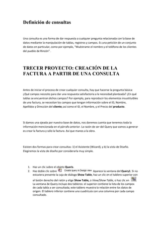Definición de consultas


Una consulta es una forma de dar respuesta a cualquier pregunta relacionada con la base de
datos mediante la manipulación de tablas, registros y campos. Es una petición de un conjunto
de datos en particular, como por ejemplo, “Muéstrame el nombre y el teléfono de los clientes
del pueblo de Rincón”.




TRECER PROYECTO: CREACIÓN DE LA
FACTURA A PARTIR DE UNA CONSULTA


Antes de iniciar el proceso de crear cualquier consulta, hay que hacerse la pregunta básica:
¿Qué campos necesito para dar una respuesta satisfactoria a la necesidad planteada? ¿En qué
tablas se encuentran dichos campos? Por ejemplo, para reproducir los elementos insustituibles
de una factura, se necesitan los campos que tengan información sobre el ID, Nombre,
Apellidos y Dirección del cliente; así como el ID, el Nombre, y el Precio del producto.




Si damos una ojeada por nuestra base de datos, nos daremos cuenta que tenemos toda la
información mencionada en el párrafo anterior. La razón de ser del Query que vamos a generar
es crear la factura y sólo la factura. Así que manos a la obra.




Existen dos formas para crear consultas: 1) el Asistente (Wizard), y b) la vista de Diseño.
Elegiremos la vista de diseño por considerarla muy simple.




    1. Haz un clic sobre el objeto Queris.
    2. Haz doble clic sobre                              Aparece la ventana del Query1. Si no
       estuviera presente la caja de diálogo Show Table, haz un clic en el tablero superior con
        el botón derecho del ratón y elige Show Table, o View/Show Table, o haz clic en       .
        La ventana de Query incluye dos tableros: el superior contiene la lista de los campos
        de cada tabla a ser consultada; este tablero muestra la relación entre los datos de
        origen. El tablero inferior contiene una cuadrícula con una columna por cada campo
        consultado.
 