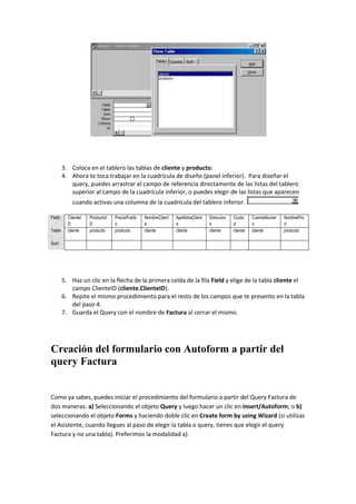 3. Coloca en el tablero las tablas de cliente y producto.
         4. Ahora te toca trabajar en la cuadrícula de diseño (panel inferior). Para diseñar el
            query, puedes arrastrar el campo de referencia directamente de las listas del tablero
            superior al campo de la cuadrícula inferior, o puedes elegir de las listas que aparecen
             cuando activas una columna de la cuadrícula del tablero inferior.

Field:     ClienteI   ProductoI   PrecioPublic   NombreClient   ApellidosClient   Direccion   Ciuda     CuentaNumer   NombrePro
           D          D           o              e              e                 s           d         o             d
Table      cliente    producto    producto       cliente        cliente           cliente     cliente   cliente       producto
:
Sort:




         5. Haz un clic en la flecha de la primera celda de la fila Field y elige de la tabla cliente el
            campo ClienteID (cliente.ClienteID).
         6. Repite el mismo procedimiento para el resto de los campos que te presento en la tabla
            del paso 4.
         7. Guarda el Query con el nombre de Factura al cerrar el mismo.




Creación del formulario con Autoform a partir del
query Factura


Como ya sabes, puedes iniciar el procedimiento del formulario a partir del Query Factura de
dos maneras: a) Seleccionando el objeto Query y luego hacer un clic en Insert/Autoform; o b)
seleccionando el objeto Forms y haciendo doble clic en Create form by using Wizard (si utilizas
el Asistente, cuando llegues al paso de elegir la tabla o query, tienes que elegir el query
Factura y no una tabla). Preferimos la modalidad a).
 