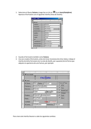 1. Selecciona el Query Factura y luego haz un clic en      (o en Insert/Autoform).
       Aparece el formulario con el siguiente interfaz (Vista de Diseño):




    2. Guarda el formulario también como Factura.
    3. Una vez creado el formulario, antes de iniciar el proceso de entrar datos, trabaja el
       interfaz de dicho formulario (en la vista de diseño, por supuesto) de tal forma que
       adquiera la apariencia de una Factura, por ejemplo:




Para crear este interfaz llevaron a cabo los siguientes cambios:
 