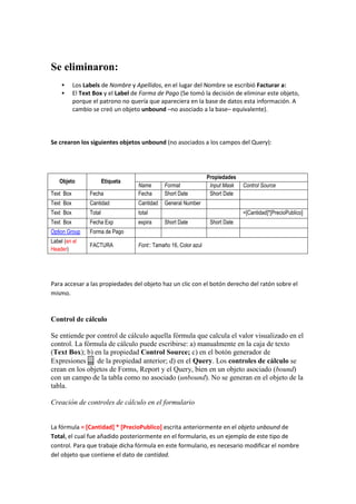 Se eliminaron:
          Los Labels de Nombre y Apellidos, en el lugar del Nombre se escribió Facturar a:
          El Text Box y el Label de Forma de Pago (Se tomó la decisión de eliminar este objeto,
           porque el patrono no quería que apareciera en la base de datos esta información. A
           cambio se creó un objeto unbound –no asociado a la base– equivalente).




Se crearon los siguientes objetos unbound (no asociados a los campos del Query):




                                                                   Propiedades
    Objeto               Etiqueta
                                    Name       Format               Input Mask   Control Source
Text Box         Fecha              Fecha      Short Date           Short Date
Text Box         Cantidad           Cantidad   General Number
Text Box         Total              total                                        =[Cantidad]*[PrecioPublico]
Text Box         Fecha Exp          expira     Short Date           Short Date
Option Group     Forma de Pago
Label (en el
                 FACTURA            Font:: Tamaño 16, Color azul
Header)




Para accesar a las propiedades del objeto haz un clic con el botón derecho del ratón sobre el
mismo.


Control de cálculo

Se entiende por control de cálculo aquella fórmula que calcula el valor visualizado en el
control. La fórmula de cálculo puede escribirse: a) manualmente en la caja de texto
(Text Box); b) en la propiedad Control Source; c) en el botón generador de
Expresiones ... de la propiedad anterior; d) en el Query. Los controles de cálculo se
crean en los objetos de Forms, Report y el Query, bien en un objeto asociado (bound)
con un campo de la tabla como no asociado (unbound). No se generan en el objeto de la
tabla.

Creación de controles de cálculo en el formulario


La fórmula = [Cantidad] * [PrecioPublico] escrita anteriormente en el objeto unbound de
Total, el cual fue añadido posteriormente en el formulario, es un ejemplo de este tipo de
control. Para que trabaje dicha fórmula en este formulario, es necesario modificar el nombre
del objeto que contiene el dato de cantidad.
 