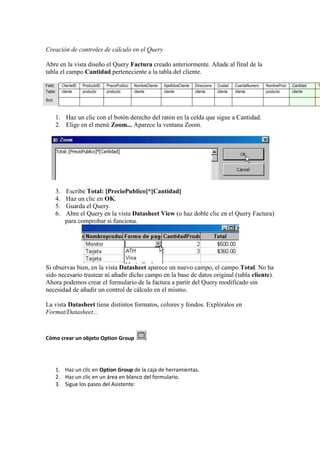 Creación de controles de cálculo en el Query

Abre en la vista diseño el Query Factura creado anteriormente. Añade al final de la
tabla el campo Cantidad perteneciente a la tabla del cliente.

Field:       ClienteID   ProductoID   PrecioPublico   NombreCliente   ApellidosCliente   Direccions   Ciudad    CuentaNumero   NombreProd   Cantidad   T
Table:       cliente     producto     producto        cliente         cliente            cliente      cliente   cliente        producto     cliente
Sort:



        1. Haz un clic con el botón derecho del ratón en la celda que sigue a Cantidad.
        2. Elige en el menú Zoom... Aparece la ventana Zoom.




        3.     Escribe Total: [PrecioPublico]*[Cantidad]
        4.     Haz un clic en OK.
        5.     Guarda el Query.
        6.     Abre el Query en la vista Datasheet View (o haz doble clic en el Query Factura)
               para comprobar si funciona.




Si observas bien, en la vista Datasheet aparece un nuevo campo, el campo Total. No ha
sido necesario trastear ni añadir dicho campo en la base de datos original (tabla cliente).
Ahora podemos crear el formulario de la factura a partir del Query modificado sin
necesidad de añadir un control de cálculo en el mismo.

La vista Datasheet tiene distintos formatos, colores y fondos. Explóralos en
Format/Datasheet...



Cómo crear un objeto Option Group




        1. Haz un clic en Option Group de la caja de herramientas.
        2. Haz un clic en un área en blanco del formulario.
        3. Sigue los pasos del Asistente:
 