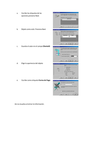a.     Escribe las etiquetas de las
         opciones.presiona Next




  b.     Déjalo como está. Presiona Next




  c.     Guarda el valor en el campo ClienteID




  d.     Elige la apariencia del objeto




  e.     Escribe como etiqueta Forma de Pago




Así se visualiza al entrar la información.
 