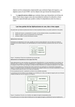 objetos son los componentes empresariales que contienen lógica de negocio, y en
     algunos casos al usar COM+ son los objetos raíz que inician las transacciones.

3.        La capa de acceso a datos que contiene clases que interactúan con la base de
     datos. Estas clases surgen como una necesidad de mantener la cohesión o clases
     altamente especializadas que ayuden a reducir la dependencia entre las clases y
     capas.



           Las tres partes de las Aplicaciones en una, dos o tres capas

Se puede decir que todas las aplicaciones tienen la misma arquitectura básica y se pueden subdividir en tres partes:


          Interfaz del Usuario: La presentación al usuario, con las entradas de datos y las pantallas de consulta.
          Reglas de negocio: Sería el procesamiento de la información.
          Accesos a Datos: El control del almacén de datos.

Aplicaciones mono-capa

Entendemos por aplicaciones mono-capa, aquellas que tanto la propia aplicación como los datos que maneja se
encuentran en la misma máquina y son administradas por la misma herramienta: podríamos decir que son una sola
entidad




Figura 1. Arquitectura Típica de una aplicación de una sola capa.
Aplicaciones con Arquitectura en dos capas (Two-Tier)

Estas aplicaciones son más conocidas como aplicaciones Cliente/Servidor y lo más característico es que dividen una
aplicación entre un cliente y un servidor estableciendo un middleware que controla las comunicaciones entre ambos.
Un programa Visual FoxPro que interroga a una Base de Datos SQLServer es un ejemplo de aplicación en dos capas.
En la raíz de las aplicaciones cliente/servidor está la separación de la aplicación en componentes encapsulados u
objetos. La ventaja de romper una aplicación en trozos es que cualquier cambio de uno de esos componentes no tiene
un impacto directo sobre los otros o en el resto de la aplicación.
En las arquitecturas two-tier, la aplicación se divide en dos entidades separadas.
La arquitectura two-tier dividida en dos entidades con el interfaz por un lado y las reglas de negocio junto con el Acceso
a Bases de Datos por otro se muestran en la Figura 2.




Figura 2. Arquitectura Two-tier con el interfaz y las reglas de negocio encapsuladas juntas.
O se podría poner en el mismo lado el interfaz junto con las reglas de negocio y tendríamos lo que se muestra en la
 