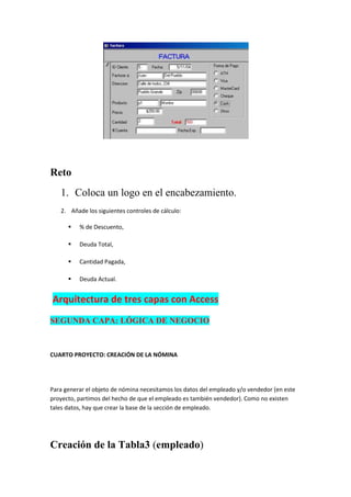 Reto
   1. Coloca un logo en el encabezamiento.
   2. Añade los siguientes controles de cálculo:

         % de Descuento,

         Deuda Total,

         Cantidad Pagada,

         Deuda Actual.


Arquitectura de tres capas con Access
SEGUNDA CAPA: LÓGICA DE NEGOCIO



CUARTO PROYECTO: CREACIÓN DE LA NÓMINA




Para generar el objeto de nómina necesitamos los datos del empleado y/o vendedor (en este
proyecto, partimos del hecho de que el empleado es también vendedor). Como no existen
tales datos, hay que crear la base de la sección de empleado.




Creación de la Tabla3 (empleado)
 