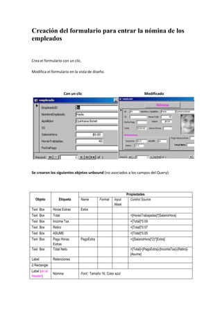 Creación del formulario para entrar la nómina de los
empleados


Crea el formulario con un clic.

Modifica el formulario en la vista de diseño.




                        Con un clic                                          Modificado




Se crearon los siguientes objetos unbound (no asociados a los campos del Query):




                                                                 Propiedades
  Objeto           Etiqueta       Name         Format    Input     Control Source
                                                         Mask
Text Box       Horas Extras       Extra
Text Box       Total                                               =[HorasTrabajadas]*[SalarioHora]
Text Box       Income Tax                                          =[Total]*0.09
Text Box       Retiro                                              =[Total]*0.07
Text Box       ASUME                                               =[Total]*0.05
Text Box       Pago Horas         PagoExtra                        =([SalarioHora]*2)*[Extra]
               Extras
Text Box       Total Neto                                          =[Total]+[PagoExtra]-[IncomeTax]-[Retiro]-
                                                                   [Asume]
Label          Retenciones
2 Rectangle
Label (en el
               Nómina             Font:: Tamaño 16, Color azul
Header)
 