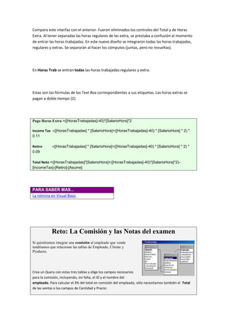 Compara este interfaz con el anterior. Fueron eliminados los controles del Total y de Horas
Extra. Al tener separadas las horas regulares de las extra, se prestaba a confusión al momento
de entrar las horas trabajadas. En este nuevo diseño se integraron todas las horas trabajadas,
regulares y extras. Se separarán al hacer los cómputos (juntas, pero no revueltas).




En Horas Trab se entran todas las horas trabajadas:regulares y extra.




Estas son las fórmulas de los Text Box correspondientes a sus etiquetas. Las horas extras se
pagan a doble tiempo (2):




Pago Horas Extra =([HorasTrabajadas]-40)*[SalarioHora]*2

Income Tax =([HorasTrabajadas] * [SalarioHora]+([HorasTrabajadas]-40) * [SalarioHora] * 2) *
0.11

Retiro      =([HorasTrabajadas] * [SalarioHora]+([HorasTrabajadas]-40) * [SalarioHora] * 2) *
0.09

Total Neto =([HorasTrabajadas]*[SalarioHora]+([HorasTrabajadas]-40)*[SalarioHora]*2)-
[IncomeTax]-[Retiro]-[Asume]




PARA SABER MAS...
La nómina en Visual Basic




            Reto: La Comisión y las Notas del examen
Si quisiéramos integrar una comisión al empleado que vende
tendríamos que relacionar las tablas de Empleado, Cliente y
Producto.




Crea un Query con estas tres tablas y elige los campos necesarios
para la comisión, incluyendo, sin falta, el ID y el nombre del
empleado. Para calcular el 3% del total en comisión del empleado, sólo necesitamos también el Total
de las ventas o los campos de Cantidad y Precio:
 